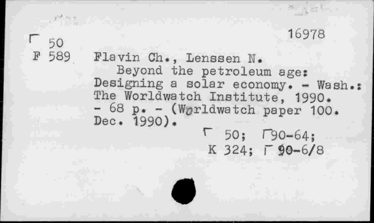 ﻿г 50
F 589
16978
Flavin Ch., Lenssen N.
Beyond the petroleum ages Designing a solar economy. - Wash. The Worldwatch Institute, 1990. - 68 p. - (Wprldwatch paper 100. Dec. 1990).
r 50; Г90-64;
К 324; Г $0-6/8